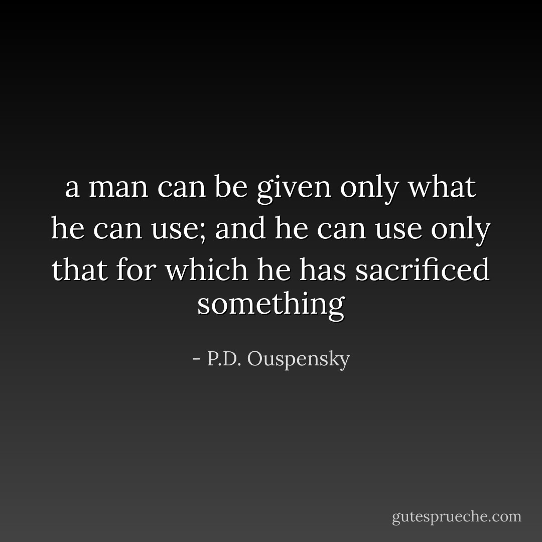 a man can be given only what he can use; and he can use only that for which he has sacrificed something - P.D. Ouspensky