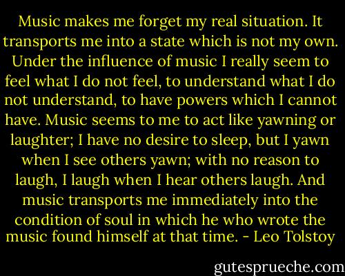 Music makes me forget my real situation. It transports me into a state which is not my own. Under the influence of music I really seem to feel what I do not feel, to understand what I do not understand, to have powers which I cannot have. Music seems to me to act like yawning or laughter; I have no desire to sleep, but I yawn when I see others yawn; with no reason to laugh, I laugh when I hear others laugh. And music transports me immediately into the condition of soul in which he who wrote the music found himself at that time. - Leo Tolstoy