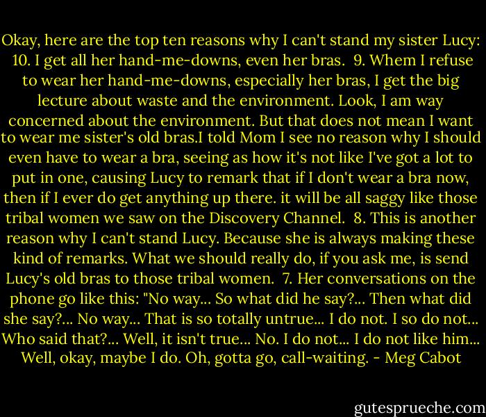 Okay, here are the top ten reasons why I can't stand my sister Lucy:<br /><br />10. I get all her hand-me-downs, even her bras.<br /><br />9. Whem I refuse to wear her hand-me-downs, especially her bras, I get the big lecture about waste and the environment. Look, I am way concerned about the environment. But that does not mean I want to wear me sister's old bras.I told Mom I see no reason why I should even have to wear a bra, seeing as how it's not like I've got a lot to put in one, causing Lucy to remark that if I don't wear a bra now, then if I ever do get anything up there. it will be all saggy like those tribal women we saw on the Discovery Channel.<br /><br />8. This is another reason why I can't stand Lucy. Because she is always making these kind of remarks. What we should really do, if you ask me, is send Lucy's old bras to those tribal women.<br /><br />7. Her conversations on the phone go like this: "No way... So what did he say?... Then what did she say?... No way... That is so totally untrue... I do not. I so do not... Who said that?... Well, it isn't true... No. I do not... I do not like him... Well, okay, maybe I do. Oh, gotta go, call-waiting. - Meg Cabot