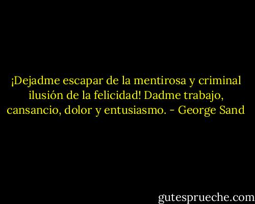 ¡Dejadme escapar de la mentirosa y criminal ilusión de la felicidad!<br />Dadme trabajo, cansancio, dolor y entusiasmo. - George Sand