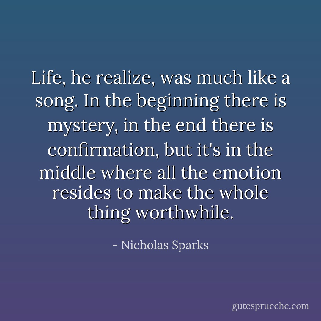 Life, he realize, was much like a song. In the beginning there is mystery, in the end there is confirmation, but it's in the middle where all the emotion resides to make the whole thing worthwhile. - Nicholas Sparks