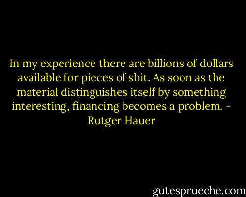 In my experience there are billions of dollars available for pieces of shit. As soon as the material distinguishes itself by something interesting, financing becomes a problem. - Rutger Hauer