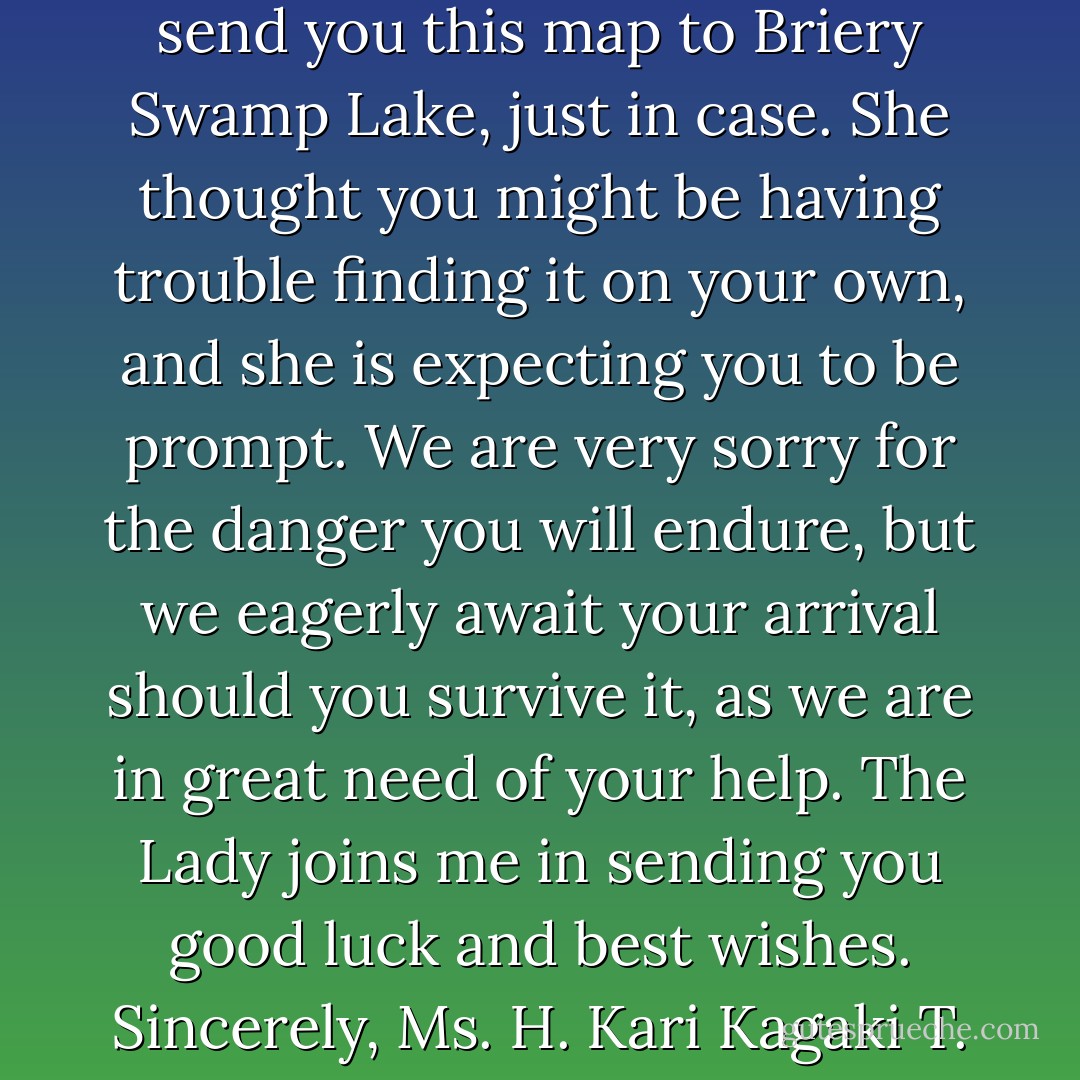 Dear Miss Bird,<br /> The Lady of North Farm had asked us to send you this map to Briery Swamp Lake, just in case. She thought you might be having trouble finding it on your own, and she is expecting you to be prompt. We are very sorry for the danger you will endure, but we eagerly await your arrival should you survive it, as we are in great need of your help. The Lady joins me in sending you good luck and best wishes.<br />Sincerely,<br />Ms. H. Kari Kagaki<br />T. E. A. Travel - Jodi Lynn Anderson