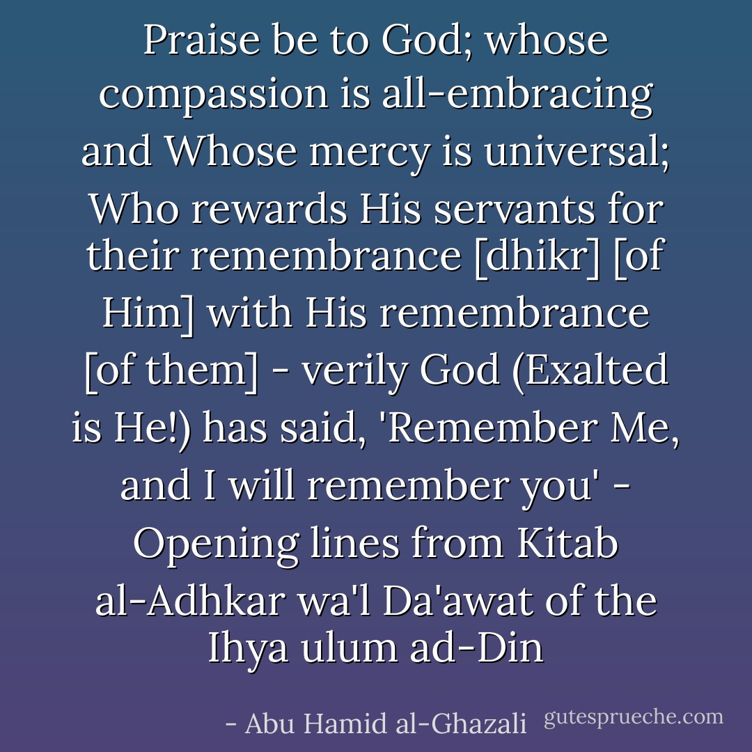 Praise be to God; whose compassion is all-embracing and Whose mercy is universal; Who rewards His servants for their remembrance [dhikr] [of Him] with His remembrance [of them] - verily God (Exalted is He!) has said, 'Remember Me, and I will remember you' - Opening lines from Kitab al-Adhkar wa'l Da'awat of the Ihya ulum ad-Din - Abu Hamid al-Ghazali