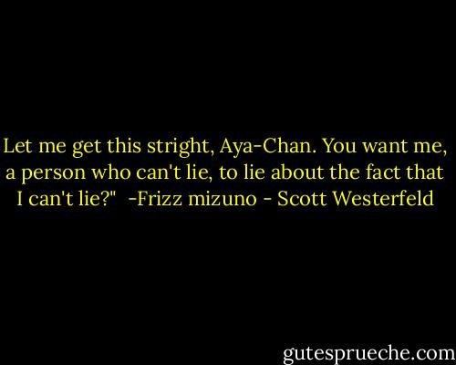 Let me get this stright, Aya-Chan. You want me, a person who can't lie, to lie about the fact that I can't lie?"<br /> -Frizz mizuno - Scott Westerfeld