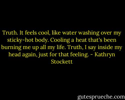 Truth.<br />It feels cool, like water washing over my sticky-hot body. Cooling a heat that's been burning me up all my life.<br />Truth, I say inside my head again, just for that feeling. - Kathryn Stockett