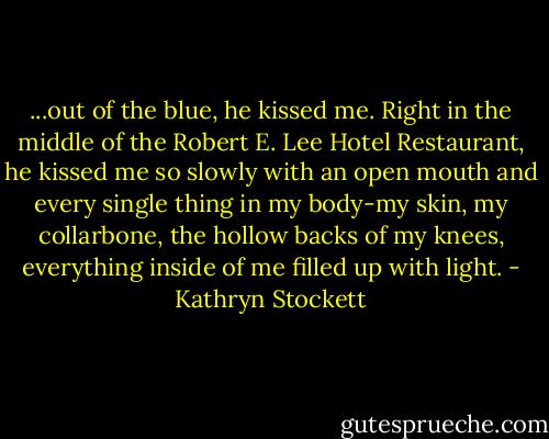 ...out of the blue, he kissed me. Right in the middle of the Robert E. Lee Hotel Restaurant, he kissed me so slowly with an open mouth and every single thing in my body-my skin, my collarbone, the hollow backs of my knees, everything inside of me filled up with light. - Kathryn Stockett