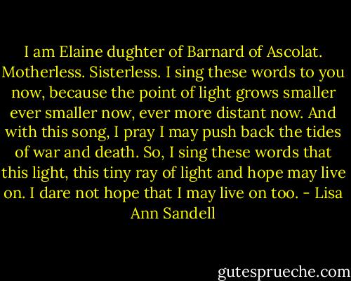 I am Elaine<br />dughter of Barnard of Ascolat.<br />Motherless.<br />Sisterless.<br />I sing these words to you now,<br />because the point of light grows smaller<br />ever smaller now,<br />ever more distant now.<br />And with this song, I pray I may<br />push back the tides of war and death.<br />So, I sing these words<br />that this light, this tiny<br />ray of light and hope may live on.<br />I dare not hope that I<br />may live on too. - Lisa Ann Sandell