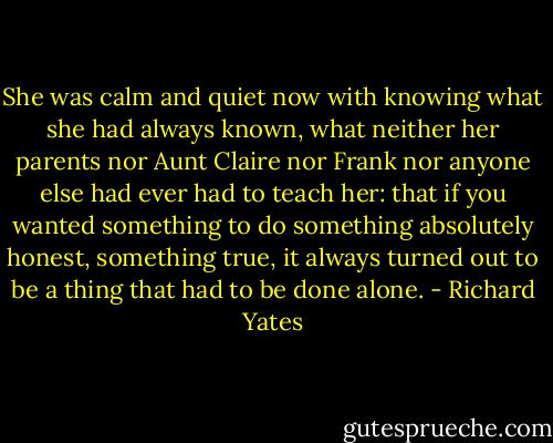 She was calm and quiet now with knowing what she had always known, what neither her parents nor Aunt Claire nor Frank nor anyone else had ever had to teach her: that if you wanted something to do something absolutely honest, something true, it always turned out to be a thing that had to be done alone. - Richard Yates