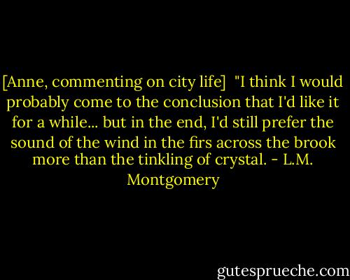 [Anne, commenting on city life]<br /> "I think I would probably come to the conclusion that I'd like it for a while... but in the end, I'd still prefer the sound of the wind in the firs across the brook more than the tinkling of crystal. - L.M. Montgomery