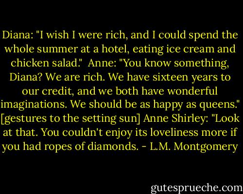 Diana: "I wish I were rich, and I could spend the whole summer at a hotel, eating ice cream and chicken salad."<br /><br />Anne: "You know something, Diana? We are rich. We have sixteen years to our credit, and we both have wonderful imaginations. We should be as happy as queens."<br />[gestures to the setting sun]<br />Anne Shirley: "Look at that. You couldn't enjoy its loveliness more if you had ropes of diamonds. - L.M. Montgomery