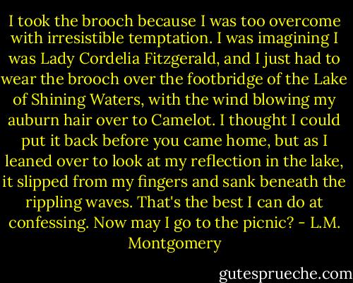 I took the brooch because I was too overcome with irresistible temptation. I was imagining I was Lady Cordelia Fitzgerald, and I just had to wear the brooch over the footbridge of the Lake of Shining Waters, with the wind blowing my auburn hair over to Camelot. I thought I could put it back before you came home, but as I leaned over to look at my reflection in the lake, it slipped from my fingers and sank beneath the rippling waves. That's the best I can do at confessing. Now may I go to the picnic? - L.M. Montgomery