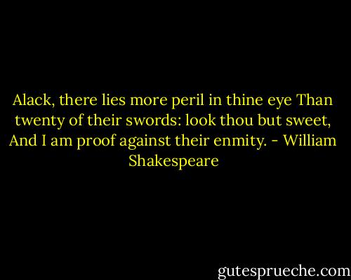 Alack, there lies more peril in thine eye<br />Than twenty of their swords: look thou but sweet,<br />And I am proof against their enmity. - William Shakespeare