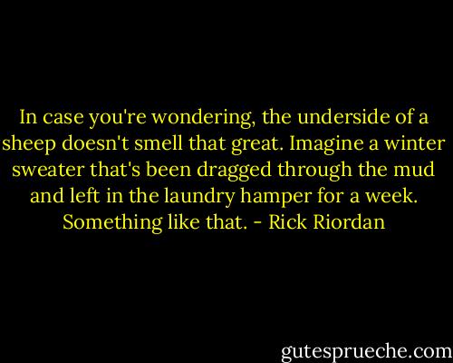 In case you're wondering, the underside of a sheep doesn't smell that great. Imagine a winter sweater that's been dragged through the mud and left in the laundry hamper for a week. Something like that. - Rick Riordan
