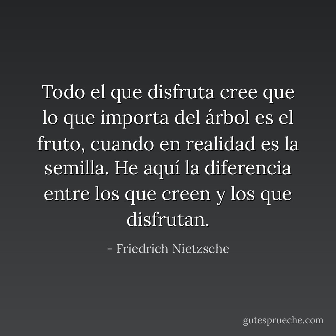Todo el que disfruta cree que lo que importa del árbol es el fruto, cuando en realidad es la semilla.<br />He aquí la diferencia entre los que creen y los que disfrutan. - Friedrich Nietzsche