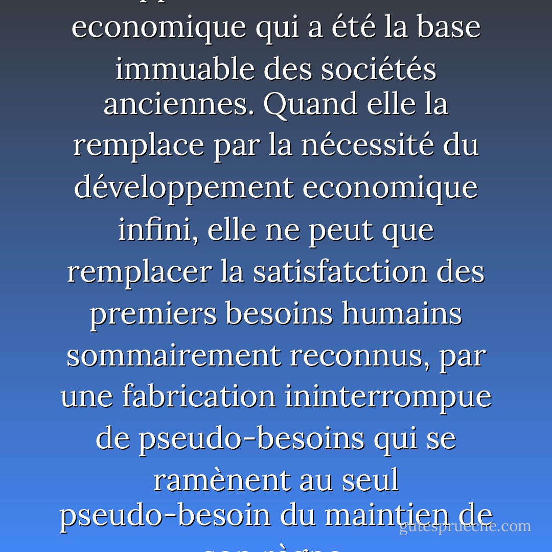 Les force qu'elle a déchaînées suppriment la nécessité economique qui a été la base immuable des sociétés anciennes. Quand elle la remplace par la nécessité du développement economique infini, elle ne peut que remplacer la satisfatction des premiers besoins humains sommairement reconnus, par une fabrication ininterrompue de pseudo-besoins qui se ramènent au seul pseudo-besoin du maintien de son règne. - Guy Debord