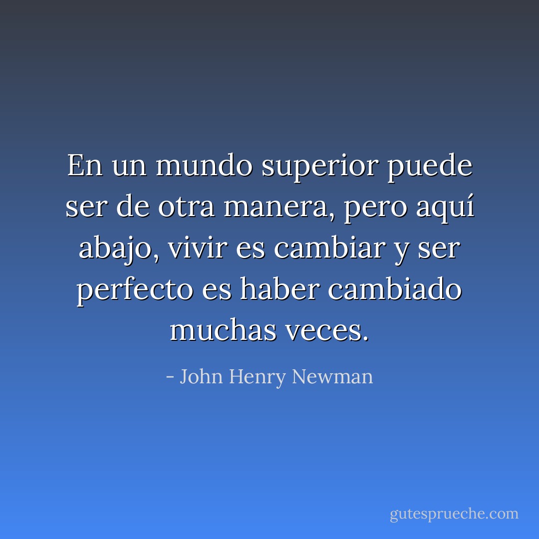 En un mundo superior puede ser de otra manera, pero aquí abajo, vivir es cambiar y ser perfecto es haber cambiado muchas veces. - John Henry Newman