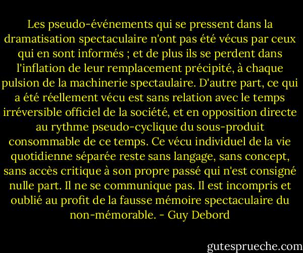 Les pseudo-événements qui se pressent dans la dramatisation spectaculaire n'ont pas été vécus par ceux qui en sont informés ; et de plus ils se perdent dans l'inflation de leur remplacement précipité, à chaque pulsion de la machinerie spectaulaire. D'autre part, ce qui a été réellement vécu est sans relation avec le temps irréversible officiel de la société, et en opposition directe au rythme pseudo-cyclique du sous-produit consommable de ce temps. Ce vécu individuel de la vie quotidienne séparée reste sans langage, sans concept, sans accès critique à son propre passé qui n'est consigné nulle part. Il ne se communique pas. Il est incompris et oublié au profit de la fausse mémoire spectaculaire du non-mémorable. - Guy Debord