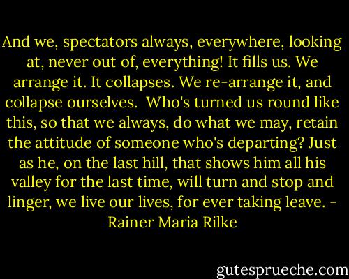And we, spectators always, everywhere,<br />looking at, never out of, everything!<br />It fills us. We arrange it. It collapses.<br />We re-arrange it, and collapse ourselves.<br /><br />Who's turned us round like this, so that we always,<br />do what we may, retain the attitude<br />of someone who's departing? Just as he,<br />on the last hill, that shows him all his valley<br />for the last time, will turn and stop and linger,<br />we live our lives, for ever taking leave. - Rainer Maria Rilke