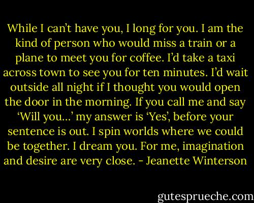 While I can’t have you, I long for you. I am the kind of person who would miss a train or a plane to meet you for coffee. I’d take a taxi across town to see you for ten minutes. I’d wait outside all night if I thought you would open the door in the morning. If you call me and say ‘Will you…’ my answer is ‘Yes’, before your sentence is out. I spin worlds where we could be together. I dream you. For me, imagination and desire are very close. - Jeanette Winterson