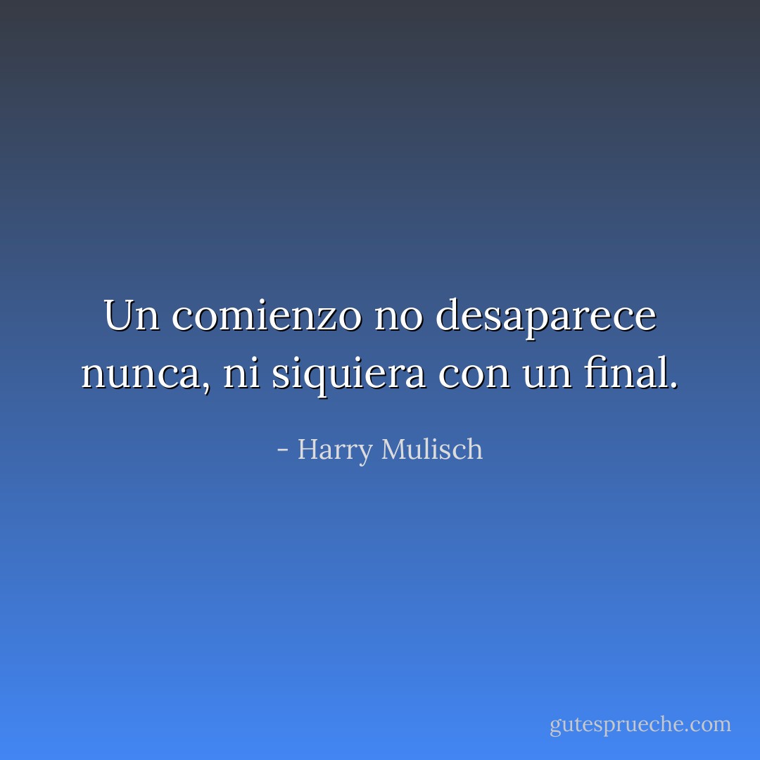 Un comienzo no desaparece nunca, ni siquiera con un final. - Harry Mulisch