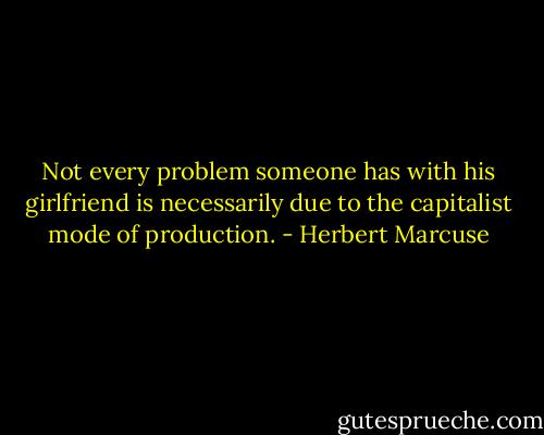 Not every problem someone has with his girlfriend is necessarily due to the capitalist mode of production. - Herbert Marcuse