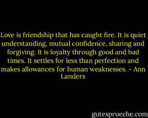 Love is friendship that has caught fire. It is quiet understanding, mutual confidence, sharing and forgiving. It is loyalty through good and bad times. It settles for less than perfection and makes allowances for human weaknesses. - Ann Landers
