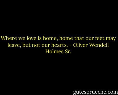 Where we love is home, home that our feet may leave, but not our hearts. - Oliver Wendell Holmes Sr.