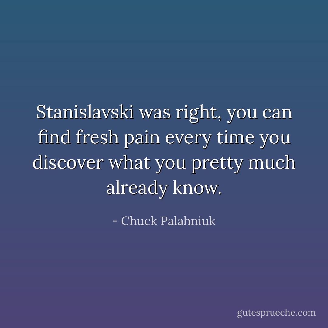 Stanislavski was right, you can find fresh pain every time you discover what you pretty much already know. - Chuck Palahniuk