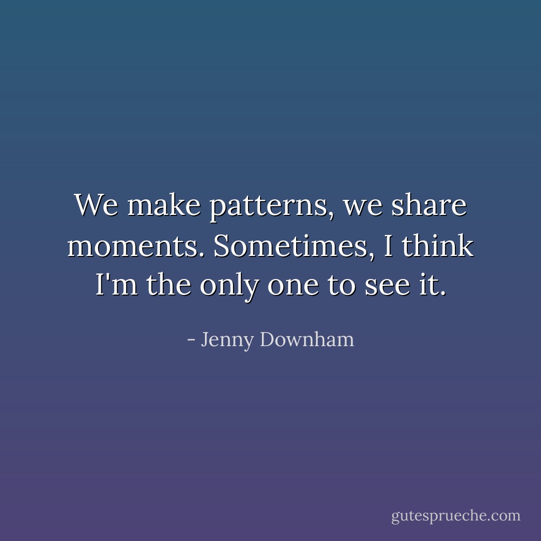 We make patterns, we share moments. Sometimes, I think I'm the only one to see it. - Jenny Downham