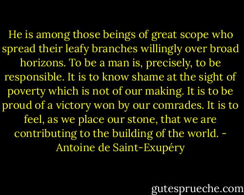 He is among those beings of great scope who spread their leafy branches willingly over broad horizons. To be a man is, precisely, to be responsible. It is to know shame at the sight of poverty which is not of our making. It is to be proud of a victory won by our comrades. It is to feel, as we place our stone, that we are contributing to the building of the world. - Antoine de Saint-Exupéry