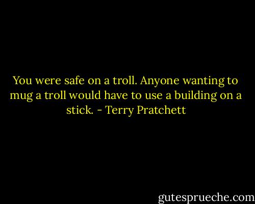 You were safe on a troll. Anyone wanting to mug a troll would have to use a building on a stick. - Terry Pratchett