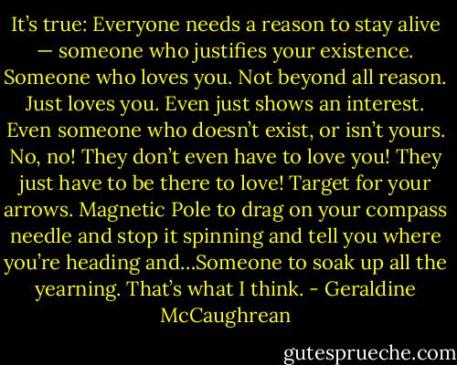 It’s true: Everyone needs a reason to stay alive — someone who justifies your existence. Someone who loves you. Not beyond all reason. Just loves you. Even just shows an interest. Even someone who doesn’t exist, or isn’t yours. No, no! They don’t even have to love you! They just have to be there to love! Target for your arrows. Magnetic Pole to drag on your compass needle and stop it spinning and tell you where you’re heading and…Someone to soak up all the yearning. That’s what I think. - Geraldine McCaughrean