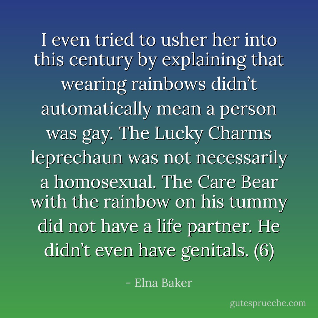 I even tried to usher her into this century by explaining that wearing rainbows didn’t automatically mean a person was gay. The Lucky Charms leprechaun was not necessarily a homosexual. The Care Bear with the rainbow on his tummy did not have a life partner. He didn’t even have genitals. (6) - Elna Baker