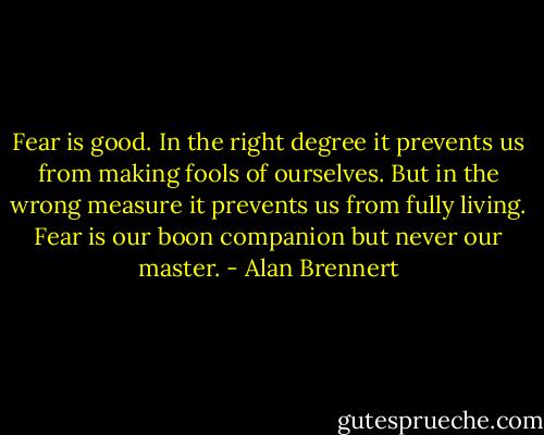 Fear is good. In the right degree it prevents us from making fools of ourselves. But in the wrong measure it prevents us from fully living. Fear is our boon companion but never our master. - Alan Brennert