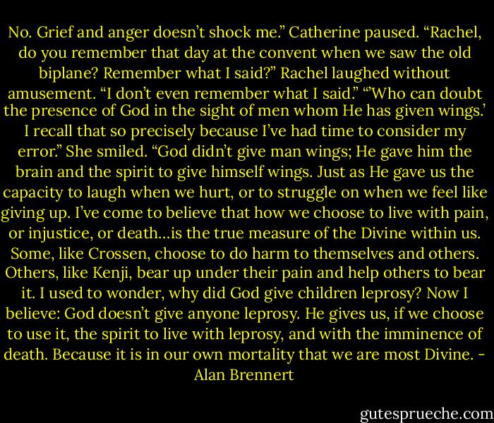 No. Grief and anger doesn’t shock me.” Catherine paused. “Rachel, do you remember that day at the convent when we saw the old biplane? Remember what I said?” Rachel laughed without amusement. “I don’t even remember what I said.” “’Who can doubt the presence of God in the sight of men whom He has given wings.’ I recall that so precisely because I’ve had time to consider my error.” She smiled. “God didn’t give man wings; He gave him the brain and the spirit to give himself wings. Just as He gave us the capacity to laugh when we hurt, or to struggle on when we feel like giving up. I’ve come to believe that how we choose to live with pain, or injustice, or death…is the true measure of the Divine within us. Some, like Crossen, choose to do harm to themselves and others. Others, like Kenji, bear up under their pain and help others to bear it. I used to wonder, why did God give children leprosy? Now I believe: God doesn’t give anyone leprosy. He gives us, if we choose to use it, the spirit to live with leprosy, and with the imminence of death. Because it is in our own mortality that we are most Divine. - Alan Brennert