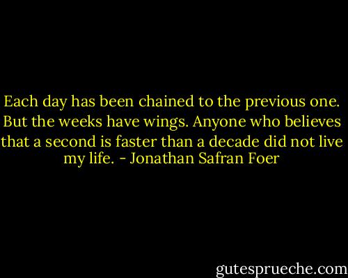 Each day has been chained to the previous one. But the weeks have wings. Anyone who believes that a second is faster than a decade did not live my life. - Jonathan Safran Foer