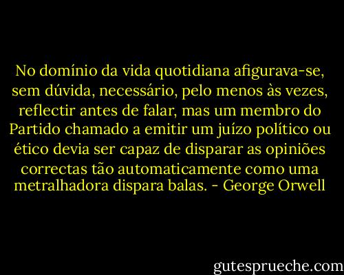 No domínio da vida quotidiana afigurava-se, sem dúvida, necessário, pelo menos às vezes, reflectir antes de falar, mas um membro do Partido chamado a emitir um juízo político ou ético devia ser capaz de disparar as opiniões correctas tão automaticamente como uma metralhadora dispara balas. - George Orwell
