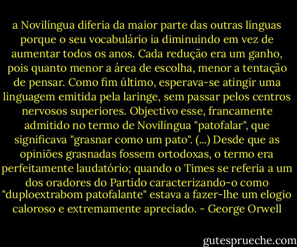a Novilíngua diferia da maior parte das outras línguas porque o seu vocabulário ia diminuindo em vez de aumentar todos os anos. Cada redução era um ganho, pois quanto menor a área de escolha, menor a tentação de pensar. Como fim último, esperava-se atingir uma linguagem emitida pela laringe, sem passar pelos centros nervosos superiores. Objectivo esse, francamente admitido no termo de Novilíngua "patofalar", que significava "grasnar como um pato". (...) Desde que as opiniões grasnadas fossem ortodoxas, o termo era perfeitamente laudatório; quando o Times se referia a um dos oradores do Partido caracterizando-o como "duploextrabom patofalante" estava a fazer-lhe um elogio caloroso e extremamente apreciado. - George Orwell