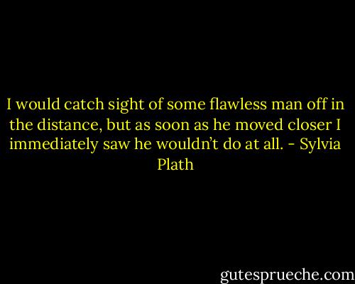 I would catch sight of some flawless man off in the distance, but as soon as he moved closer I immediately saw he wouldn’t do at all. - Sylvia Plath
