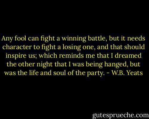 Any fool can fight a winning battle, but it needs character to fight a losing one, and that should inspire us; which reminds me that I dreamed the other night that I was being hanged, but was the life and soul of the party. - W.B. Yeats