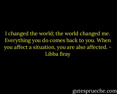 I changed the world; the world changed me.<br />Everything you do comes back to you. When you affect a situation, you are also affected. - Libba Bray