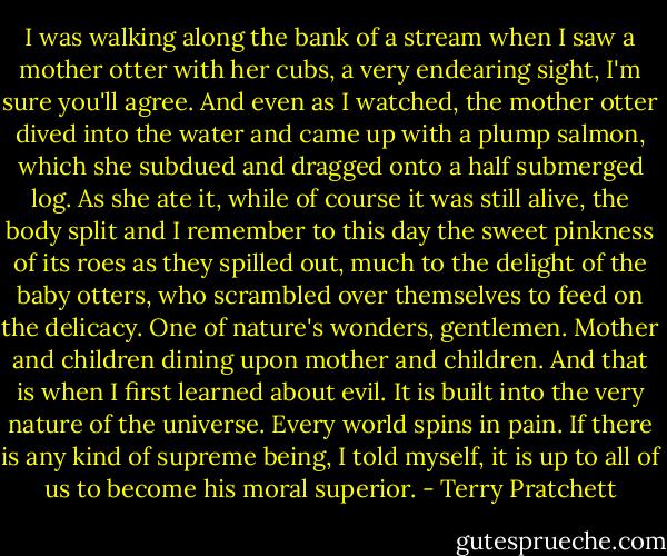 I was walking along the bank of a stream when I saw a mother otter with her cubs, a very endearing sight, I'm sure you'll agree. And even as I watched, the mother otter dived into the water and came up with a plump salmon, which she subdued and dragged onto a half submerged log. As she ate it, while of course it was still alive, the body split and I remember to this day the sweet pinkness of its roes as they spilled out, much to the delight of the baby otters, who scrambled over themselves to feed on the delicacy. One of nature's wonders, gentlemen. Mother and children dining upon mother and children. And that is when I first learned about evil. It is built into the very nature of the universe. Every world spins in pain. If there is any kind of supreme being, I told myself, it is up to all of us to become his moral superior. - Terry Pratchett