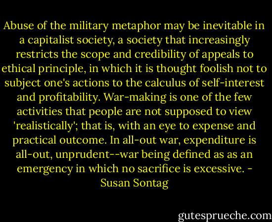 Abuse of the military metaphor may be inevitable in a capitalist society, a society that increasingly restricts the scope and credibility of appeals to ethical principle, in which it is thought foolish not to subject one's actions to the calculus of self-interest and profitability. War-making is one of the few activities that people are not supposed to view 'realistically'; that is, with an eye to expense and practical outcome. In all-out war, expenditure is all-out, unprudent--war being defined as as an emergency in which no sacrifice is excessive. - Susan Sontag