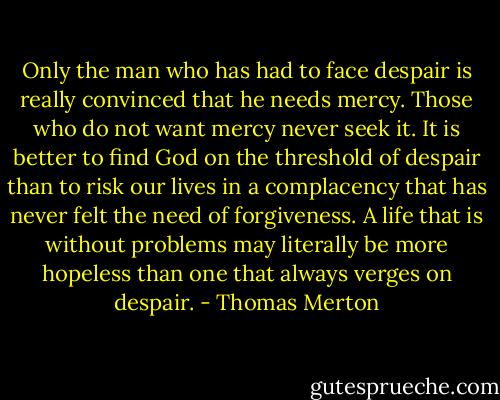 Only the man who has had to face despair is really convinced that he needs mercy. Those who do not want mercy never seek it. It is better to find God on the threshold of despair than to risk our lives in a complacency that has never felt the need of forgiveness. A life that is without problems may literally be more hopeless than one that always verges on despair. - Thomas Merton