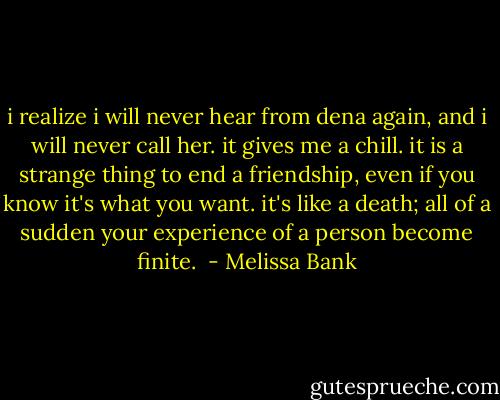 i realize i will never hear from dena again, and i will never call her. it gives me a chill. it is a strange thing to end a friendship, even if you know it's what you want. it's like a death; all of a sudden your experience of a person become finite.  - Melissa Bank