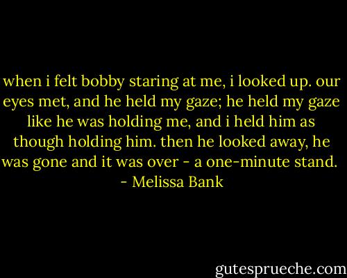 when i felt bobby staring at me, i looked up. our eyes met, and he held my gaze; he held my gaze like he was holding me, and i held him as though holding him. then he looked away, he was gone and it was over - a one-minute stand.  - Melissa Bank