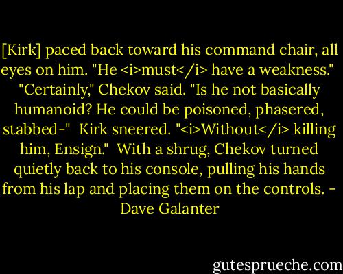 [Kirk] paced back toward his command chair, all eyes on him. "He <i>must</i> have a weakness."<br /><br />"Certainly," Chekov said. "Is he not basically humanoid? He could be poisoned, phasered, stabbed-"<br /><br />Kirk sneered. "<i>Without</i> killing him, Ensign."<br /><br />With a shrug, Chekov turned quietly back to his console, pulling his hands from his lap and placing them on the controls. - Dave Galanter