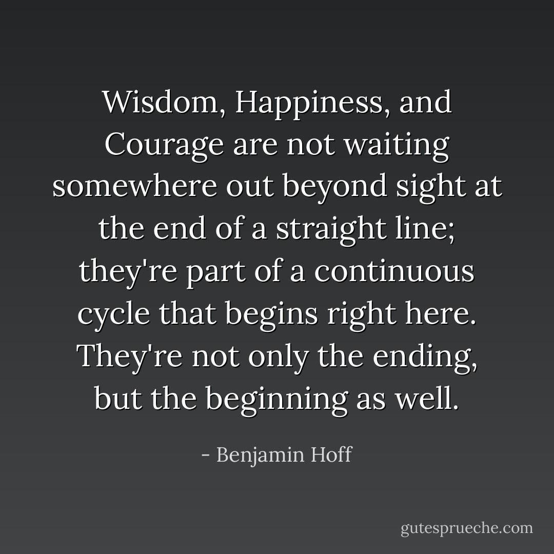 Wisdom, Happiness, and Courage are not waiting somewhere out beyond sight at the end of a straight line; they're part of a continuous cycle that begins right here. They're not only the ending, but the beginning as well. - Benjamin Hoff