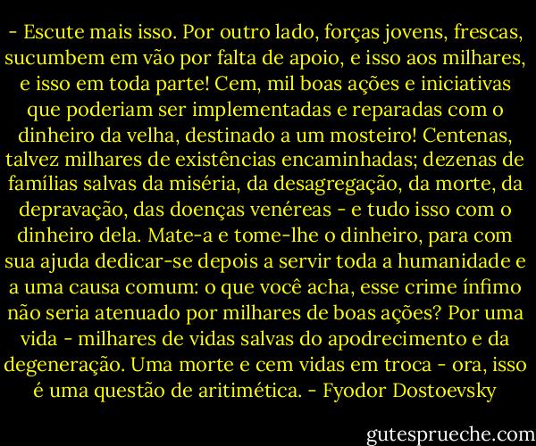 - Escute mais isso. Por outro lado, forças jovens, frescas, sucumbem em vão por falta de apoio, e isso aos milhares, e isso em toda parte! Cem, mil boas ações e iniciativas que poderiam ser implementadas e reparadas com o dinheiro da velha, destinado a um mosteiro! Centenas, talvez milhares de existências encaminhadas; dezenas de famílias salvas da miséria, da desagregação, da morte, da depravação, das doenças venéreas - e tudo isso com o dinheiro dela. Mate-a e tome-lhe o dinheiro, para com sua ajuda dedicar-se depois a servir toda a humanidade e a uma causa comum: o que você acha, esse crime ínfimo não seria atenuado por milhares de boas ações? Por uma vida - milhares de vidas salvas do apodrecimento e da degeneração. Uma morte e cem vidas em troca - ora, isso é uma questão de aritimética. - Fyodor Dostoevsky